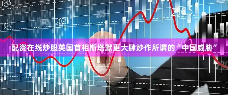 配资在线炒股英国首相斯塔默更大肆炒作所谓的“中国威胁”