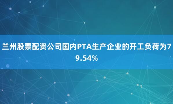 兰州股票配资公司国内PTA生产企业的开工负荷为79.54%