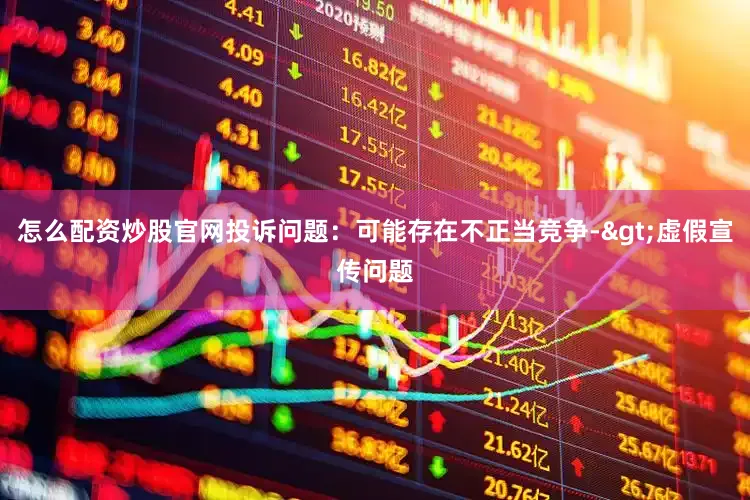 怎么配资炒股官网投诉问题：可能存在不正当竞争->虚假宣传问题
