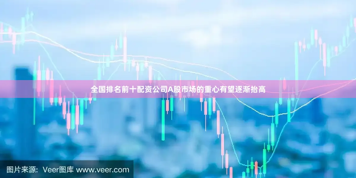 全国排名前十配资公司A股市场的重心有望逐渐抬高