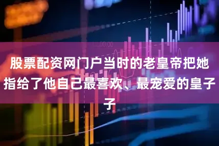 股票配资网门户当时的老皇帝把她指给了他自己最喜欢、最宠爱的皇子