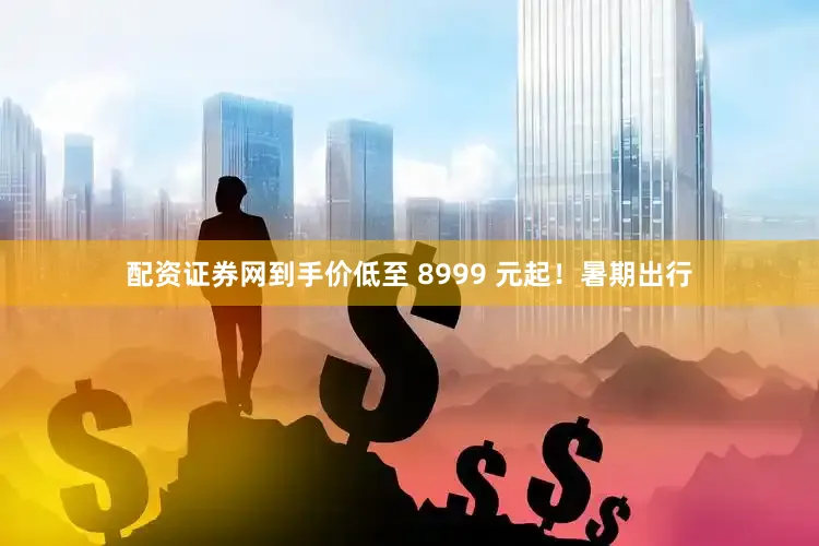 配资证券网到手价低至 8999 元起！暑期出行