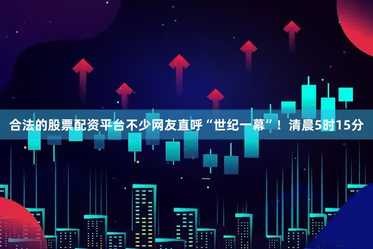 合法的股票配资平台不少网友直呼“世纪一幕”！清晨5时15分