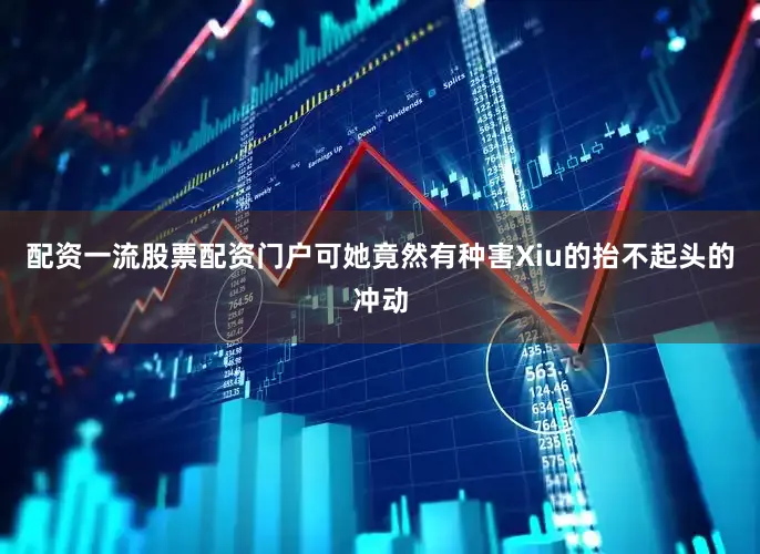 配资一流股票配资门户可她竟然有种害Xiu的抬不起头的冲动