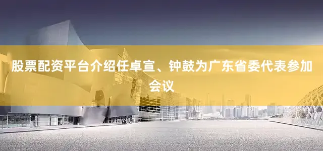 股票配资平台介绍任卓宣、钟鼓为广东省委代表参加会议