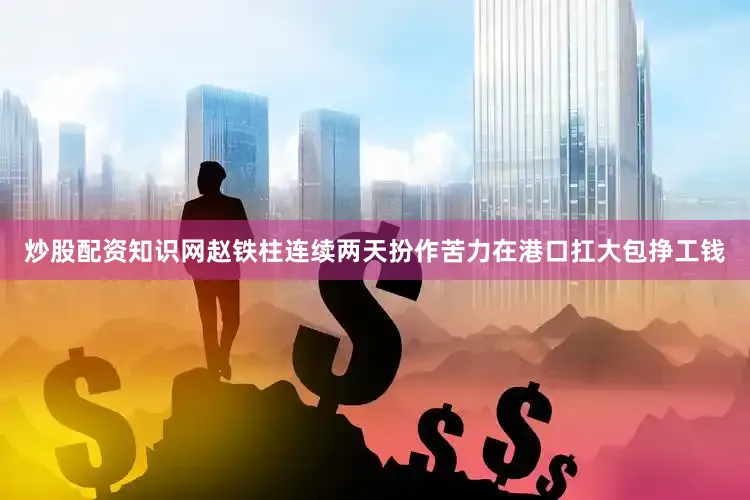 炒股配资知识网赵铁柱连续两天扮作苦力在港口扛大包挣工钱